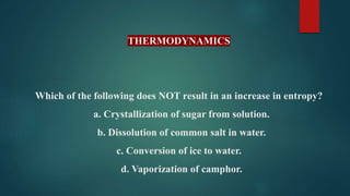 THERMODYNAMICS
Which of the following does NOT result in an increase in entropy?
a. Crystallization of sugar from solution.
b. Dissolution of common salt in water.
c. Conversion of ice to water.
d. Vaporization of camphor.
 