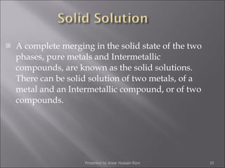 A complete merging in the solid state of the two phases, pure metals and Intermetallic compounds, are known as the solid solutions. There can be solid solution of two metals, of a metal and an Intermetallic compound, or of two compounds. Presented by Ansar Hussain Rizvi 