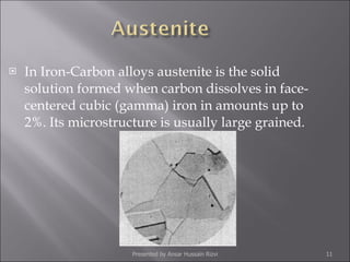 In Iron-Carbon alloys austenite is the solid solution formed when carbon dissolves in face-centered cubic (gamma) iron in amounts up to 2%. Its microstructure is usually large grained. Presented by Ansar Hussain Rizvi 