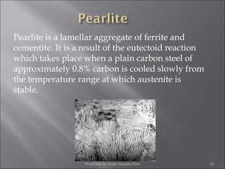 Pearlite is a lamellar aggregate of ferrite and cementite. It is a result of the eutectoid reaction which takes place when a plain carbon steel of approximately 0.8% carbon is cooled slowly from the temperature range at which austenite is stable.  Presented by Ansar Hussain Rizvi 