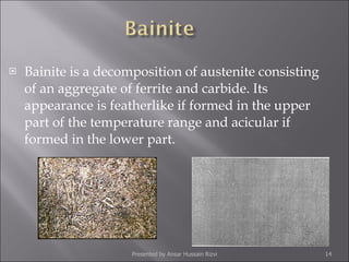 Bainite is a decomposition of austenite consisting of an aggregate of ferrite and carbide. Its appearance is featherlike if formed in the upper part of the temperature range and acicular if formed in the lower part.  Presented by Ansar Hussain Rizvi 