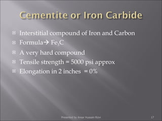 Interstitial compound of Iron and Carbon Formula   Fe 3 C A very hard compound Tensile strength = 5000 psi approx Elongation in 2 inches  = 0% Presented by Ansar Hussain Rizvi 