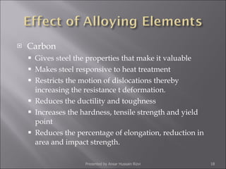 Carbon Gives steel the properties that make it valuable Makes steel responsive to heat treatment Restricts the motion of dislocations thereby increasing the resistance t deformation. Reduces the ductility and toughness Increases the hardness, tensile strength and yield point Reduces the percentage of elongation, reduction in area and impact strength. Presented by Ansar Hussain Rizvi 