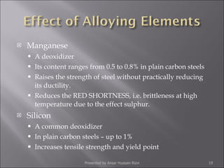 Manganese A deoxidizer Its content ranges from 0.5 to 0.8% in plain carbon steels Raises the strength of steel without practically reducing its ductility. Reduces the RED SHORTNESS, i.e. brittleness at high temperature due to the effect sulphur. Silicon A common deoxidizer In plain carbon steels – up to 1% Increases tensile strength and yield point Presented by Ansar Hussain Rizvi 