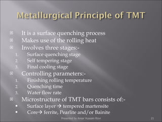 It is a surface quenching process Makes use of the rolling heat Involves three stages:- Surface quenching stage Self tempering stage Final cooling stage Controlling parameters:- Finishing rolling temperature Quenching time Water flow rate Microstructure of TMT bars consists of:- Surface layer    tempered martensite Core   ferrite, Pearlite and/or Bainite Presented by Ansar Hussain Rizvi 