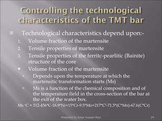 Technological characteristics depend upon:- Volume fraction of the martensite Tensile properties of martensite Tensile properties of the ferritc-pearlitic (Bainite) structure of the core Volume fraction of the martensite Depends upon the temperature at which the martensitic transformation starts (Ms) Ms is a function of the chemical composition and of the temperature field in the cross-section of the bar at the exit of the water box. Ms  o C = 512-456*C-16.9*Ni+15*Cr-9.5*Mo+217*C 2 -71.5*(C*Mn)-67.6(C*Cr) Presented by Ansar Hussain Rizvi 