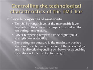 Tensile properties of martensite The yield strength level of the martensitic layer depends on the chemical composition and on the tempering temperature.  Lower tempering temperature    higher yield strength, lower ductility Tempering temperature is the maximum surface temperature achieved at the end of the second stage and it is directly depending on the water quenching procedure adopted in the first stage. Presented by Ansar Hussain Rizvi 