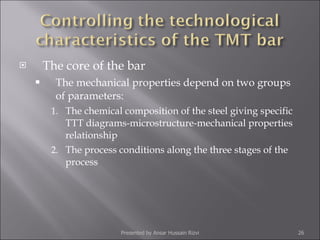 The core of the bar The mechanical properties depend on two groups of parameters: The chemical composition of the steel giving specific TTT diagrams-microstructure-mechanical properties relationship The process conditions along the three stages of the process Presented by Ansar Hussain Rizvi 