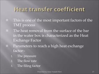 This is one of the most important factors of the TMT process The heat removal from the surface of the bar in the water box is characterized as the Heat Exchange Factor Parameters to reach a high heat exchange factor:- The pressure The flow rate The filing factor Presented by Ansar Hussain Rizvi 