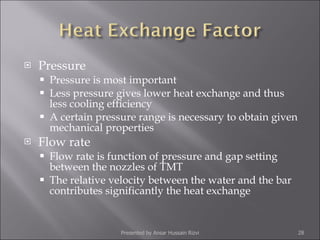 Pressure Pressure is most important  Less pressure gives lower heat exchange and thus less cooling efficiency A certain pressure range is necessary to obtain given mechanical properties Flow rate Flow rate is function of pressure and gap setting between the nozzles of TMT The relative velocity between the water and the bar contributes significantly the heat exchange Presented by Ansar Hussain Rizvi 