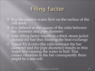 It is the relative water flow on the surface of the roll stock  It is defined as the square of the ratio between bar diameter and pipe diameter Low filling factor results in a thick steam jacket around the bar thus limiting the heat exchange Lower D/d ratio (the ratio between the bar diameter and the pipe diameter) results in thin water film causing the water to boil. This causes vibration in the bar consequently there might be a mis-roll. Presented by Ansar Hussain Rizvi 