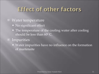 Water temperature No significant effect The temperature of the cooling water after cooling should be less than 60 o  C. Impurities Water impurities have no influence on the formation of martensite Presented by Ansar Hussain Rizvi 