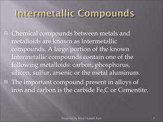 Chemical compounds between metals and metalloids are known as Intermetallic compounds. A large portion of the known Intermetallic compounds contain one of the following metalloids: carbon, phosphorus, silicon, sulfur, arsenic or the metal aluminum. The important compound present in alloys of iron and carbon is the carbide Fe 3 C or Cementite. Presented by Ansar Hussain Rizvi 