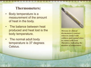 Thermometers:
• Body temperature is a
measurement of the amount
of heat in the body.
• The balance between heat
produced and heat lost is the
body temperature.
• The normal adult body
temperature is 37 degrees
Celsius.
Mercury in clinical
thermometers contract
when in contact with
coldness and expand when
in contact with heat.
Therefore, indicating the
measure of temperature.
 