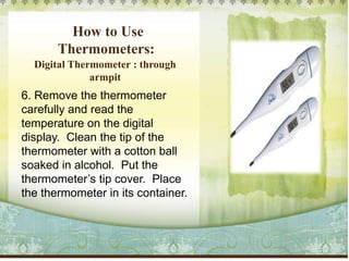 How to Use
Thermometers:
Digital Thermometer : through
armpit
6. Remove the thermometer
carefully and read the
temperature on the digital
display. Clean the tip of the
thermometer with a cotton ball
soaked in alcohol. Put the
thermometer’s tip cover. Place
the thermometer in its container.
 