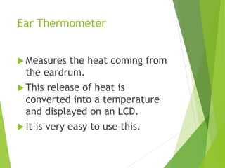 Ear Thermometer
 Measures the heat coming from
the eardrum.
 This release of heat is
converted into a temperature
and displayed on an LCD.
 It is very easy to use this.
 