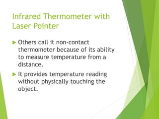 Infrared Thermometer with
Laser Pointer
 Others call it non-contact
thermometer because of its ability
to measure temperature from a
distance.
 It provides temperature reading
without physically touching the
object.
 