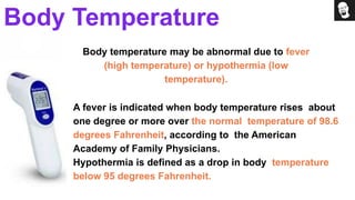 Body temperature may be abnormal due to fever
(high temperature) or hypothermia (low
temperature).
A fever is indicated when body temperature rises about
one degree or more over the normal temperature of 98.6
degrees Fahrenheit, according to the American
Academy of Family Physicians.
Hypothermia is defined as a drop in body temperature
below 95 degrees Fahrenheit.
Body Temperature
 