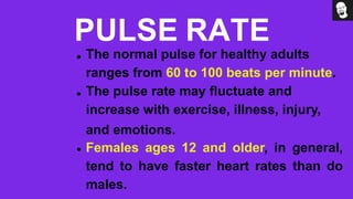 PULSE RATE
The normal pulse for healthy adults
ranges from 60 to 100 beats per minute.
The pulse rate may fluctuate and
increase with exercise, illness, injury,
and emotions.
Females ages 12 and older, in general,
tend to have faster heart rates than do
males.
 