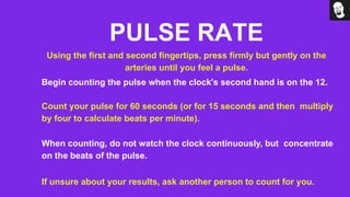 PULSE RATE
Using the first and second fingertips, press firmly but gently on the
arteries until you feel a pulse.
Begin counting the pulse when the clock's second hand is on the 12.
Count your pulse for 60 seconds (or for 15 seconds and then multiply
by four to calculate beats per minute).
When counting, do not watch the clock continuously, but concentrate
on the beats of the pulse.
If unsure about your results, ask another person to count for you.
 