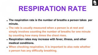 RESPIRATION RATE
The respiration rate is the number of breaths a person takes per
minute.
The rate is usually measured when a person is at rest and
simply involves counting the number of breaths for one minute
by counting how many times the chest rises.
Respiration rates may increase with fever, illness, and other
medical conditions.
When checking respiration, it is important to also note whether
a person has any difficulty breathing.
 