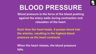 BLOOD PRESSURE
Blood pressure is the force of the blood pushing
against the artery walls during contraction and
relaxation of the heart.
Each time the heart beats, it pumps blood into
the arteries, resulting in the highest blood
pressure as the heart contracts.
When the heart relaxes, the blood pressure
falls.
 