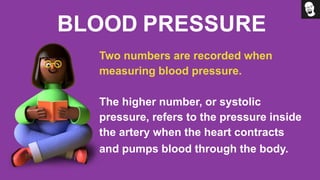 BLOOD PRESSURE
Two numbers are recorded when
measuring blood pressure.
The higher number, or systolic
pressure, refers to the pressure inside
the artery when the heart contracts
and pumps blood through the body.
 