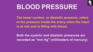 BLOOD PRESSURE
The lower number, or diastolic pressure, refers
to the pressure inside the artery when the heart
is at rest and is filling with blood.
Both the systolic and diastolic pressures are
recorded as "mm Hg" (millimeters of mercury).
 