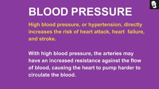 BLOOD PRESSURE
High blood pressure, or hypertension, directly
increases the risk of heart attack, heart failure,
and stroke.
With high blood pressure, the arteries may
have an increased resistance against the flow
of blood, causing the heart to pump harder to
circulate the blood.
 
