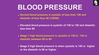 BLOOD PRESSURE
Normal blood pressure is systolic of less than 120 and
diastolic of less than 80 (120/80)
Elevated blood pressure is systolic of 120 to 129 and diastolic
less than 80
Stage 1 high blood pressure is systolic is 130 to 139 or
diastolic between 80 to 89
Stage 2 high blood pressure is when systolic is 140 or higher
or the diastolic is 90 or higher
 
