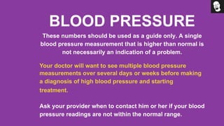 BLOOD PRESSURE
These numbers should be used as a guide only. A single
blood pressure measurement that is higher than normal is
not necessarily an indication of a problem.
Your doctor will want to see multiple blood pressure
measurements over several days or weeks before making
a diagnosis of high blood pressure and starting
treatment.
Ask your provider when to contact him or her if your blood
pressure readings are not within the normal range.
 