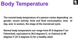 The normal body temperature of a person varies depending on
gender, recent activity, food and fluid consumption, time of
day, and, in women, the stage of the menstrual cycle.
Normal body temperature can range from 97.8 degrees F (or
Fahrenheit, equivalent to 36.5 degrees C, or Celsius) to 99
degrees F (37.2 degrees C) for a healthy adult
Body Temperature
 