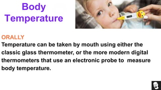 Body
Temperature
ORALLY
Temperature can be taken by mouth using either the
classic glass thermometer, or the more modern digital
thermometers that use an electronic probe to measure
body temperature.
 