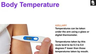 AXILLARY
Temperatures can be taken
under the arm using a glass or
digital thermometer.
Temperatures taken by this
route tend to be 0.3 to 0.4
degrees F lower than those
temperatures taken by mouth.
Body Temperature
 