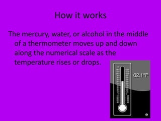 How it worksThe mercury, water, or alcohol in the middle of a thermometer moves up and down along the numerical scale as the temperature rises or drops.