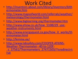 Work Citedhttp://inventors.about.com/library/inventors/blthermometer.htmhttp://www.mapsofworld.com/referrals/weather/meteorology/thermometer.htmlhttp://www.biglearning.org/thermometer.htmhttp://www.ehow.co.uk/how_5108229_use-weather-instruments.htmlhttp://www.energyquest.ca.gov/how_it_works/thermometer.htmlhttp://femme.ee/http://www.labsafety.com/COOPER-ATKINS-Weather-Thermometer--40-to-120F-_s_37561/Thermometers_27471503/?isredirect=true