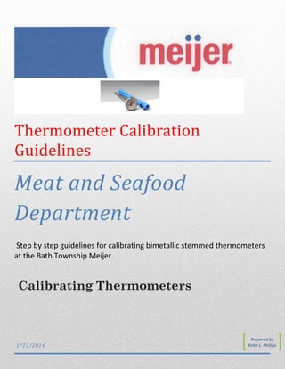 Calibrating Thermometers
Thermometer Calibration
Guidelines
Meat and Seafood
Department
Step by step guidelines for calibrating bimetallic stemmed thermometers
at the Bath Township Meijer.
1/23/2014
Prepared by
Keith L. Phillips
 