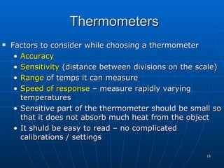 Thermometers
   Factors to consider while choosing a thermometer
     • Accuracy
     • Sensitivity (distance between divisions on the scale)
     • Range of temps it can measure
     • Speed of response – measure rapidly varying
       temperatures
     • Sensitive part of the thermometer should be small so
       that it does not absorb much heat from the object
     • It shuld be easy to read – no complicated
       calibrations / settings

                                                        18
 