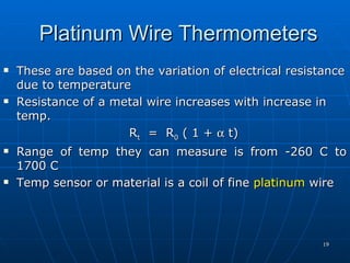 Platinum Wire Thermometers
   These are based on the variation of electrical resistance
    due to temperature
   Resistance of a metal wire increases with increase in
    temp.
                      Rt = R0 ( 1 + α t)
   Range of temp they can measure is from -260 C to
    1700 C
   Temp sensor or material is a coil of fine platinum wire




                                                         19
 