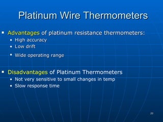 Platinum Wire Thermometers
   Advantages of platinum resistance thermometers:
    • High accuracy
    • L ow drift
    • Wide operating range


   Disadvantages of Platinum Thermometers
    • Not very sensitive to small changes in temp
    • Slow response time




                                                      20
 
