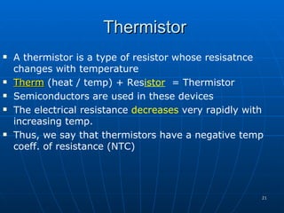 Thermistor
   A thermistor is a type of resistor whose resisatnce
    changes with temperature
   Therm (heat / temp) + Resistor = Thermistor
   Semiconductors are used in these devices
   The electrical resistance decreases very rapidly with
    increasing temp.
   Thus, we say that thermistors have a negative temp
    coeff. of resistance (NTC)




                                                        21
 