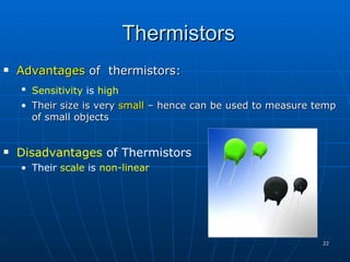 Thermistors
   Advantages of thermistors:
    • Sensitivity is high
    • Their size is very small – hence can be used to measure temp
      of small objects


   Disadvantages of Thermistors
    • Their scale is non-linear




                                                               22
 
