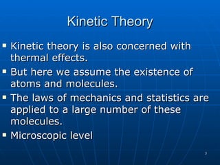 Kinetic Theory
   Kinetic theory is also concerned with
    thermal effects.
   But here we assume the existence of
    atoms and molecules.
   The laws of mechanics and statistics are
    applied to a large number of these
    molecules.
   Microscopic level
                                           3
 