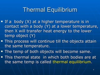 Thermal Equilibrium
   If a body (X) at a higher temperature is in
    contact with a body (Y) at a lower temperature,
    then X will transfer heat energy to the lower
    temp object (Y)
   This process will continue till the objects attain
    the same temperature.
   The temp of both objects will become same.
   This thermal state in which both bodies are at
    the same temp is called thermal equilibrium.
                                                   4
 