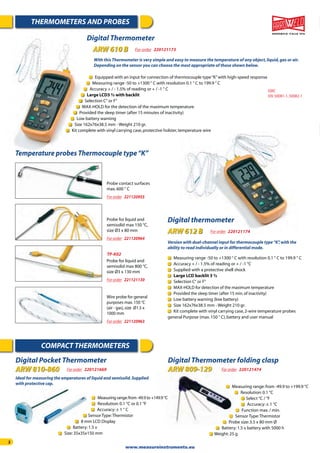 2
THERMOMETERS AND PROBES
COMPACT THERMOMETERS
Digital Pocket Thermometer
ARW 810-860 For order 220121669
Digital Thermometer folding clasp
ARW 809-129
Measuring range:from -49.9 to +149.9 °C
Resolution:0.1 °C or 0.1 °F
Accuracy:± 1 ° C
Sensor Type:Thermistor
8 mm LCD Display
Battery:1.5 v
Size:35x35x150 mm
Measuring range:from -49.9 to +199.9 °C
Resolution:0.1 °C
Select °C / °F
Accuracy:± 1 °C
Function max./ min.
Sensor Type:Thermistor
Probe size:3.5 x 80 mm Ø
Battery:1.5 v battery with 5000 h
Weight:25 g
Ideal for measuring the emperatures of liquid and semisolid.Supplied
with protective cap.
Digital Thermometer
ARW 610 B For order 220121173
EMC
EN:50081-1,50082-1
Version with dual-channel input for thermocouple type“K”,with the
ability to read individually or in differential mode.
Measuring range -50 to +1300 ° C with resolution 0.1 ° C to 199.9 ° C
Accuracy + / - 1.5% of reading or + / -1 °C
Supplied with a protective shell shock
Large LCD backlit 3 ½
Selection C° or F°
MAX-HOLD for detection of the maximum temperature
Provided the sleep timer (after 15 min.of inactivity)
Low battery warning (low battery)
Size 162x76x38.5 mm - Weight 210 gr.
Kit complete with vinyl carrying case,2-wire temperature probes
general Purpose (max.150 ° C),battery and user manual
Digital thermometer
ARW 612 B For order 220121174
Temperature probes Thermocouple type“K”
Wire probe for general
purposes max.150 °C
(air - gas),size Ø1.5 x
1000 mm
For order 221120963
Probe for liquid and
semisolid max 150 °C,
size Ø3 x 80 mm
For order 221120964
Probe for liquid and
semisolid max 800 °C,
size Ø3 x 130 mm
For order 221121130
Probe contact surfaces
max.600 ° C
For order 221120955
TP-K02
With this Thermometer is very simple and easy to measure the temperature of any object,liquid,gas or air.
Depending on the sensor you can choose the most appropriate of those shown below.
Equipped with an input for connection of thermocouple type“K”with high-speed response
Measuring range -50 to +1300 ° C with resolution 0.1 ° C to 199.9 ° C
Accuracy + / - 1.5% of reading or + / -1 ° C
Large LCD3 ½ with backlit
Selection C° or F°
MAX-HOLD for the detection of the maximum temperature
Provided the sleep timer (after 15 minutes of inactivity)
Low battery warning
Size 162x76x38.5 mm - Weight 210 gr.
Kit complete with vinyl carrying case,protective holster,temperature wire
For order 220121474
www.measureinstruments.eu
 