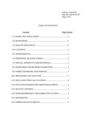 SOP No. EQ-02-03
                                                                                            Date Revised 04-25-05
                                                                                            Page 1 of 6



                                                 TABLE OF CONTENTS


                    Contents                                                                Page Number

 1.0 SCOPE AND APPLICATION..............................................................2

 2.0 DEFINITIONS......................................................................................2

 3.0 HEALTH AND SAFETY.....................................................................2

 4.0 CAUTIONS...........................................................................................2

 5.0 INTERFERENCES...............................................................................2

 6.0 PERSONNEL QUALIFICATIONS......................................................2

 7.0 SPECIAL APPARATUS AND MATERIALS.....................................2

 8.0 INSTRUMENT OR METHOD CALIBRATION.................................3

 9.0 SAMPLE HANDLING AND STORAGE............................................3

10.0 PROCEDURE AND ANALYSIS.........................................................3

11.0 DATA ANALYSIS/CALCULATIONS................................................4

12.0 DATA MANAGEMENT/RECORDS MANAGEMENT.....................5

13.0 QUALITY CONTROL..........................................................................5

14.0 NONCONFORMANCE AND CORRECTIVE ACTION....................5

15.0 REFERENCES......................................................................................5

16.0 FORMS AND DATA SHEETS............................................................5
 