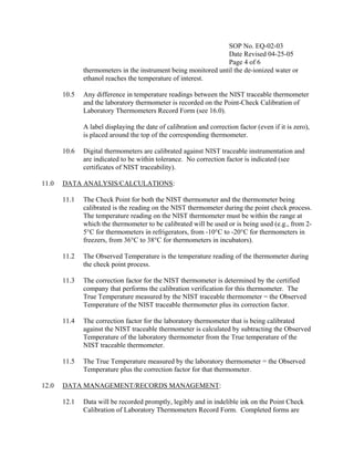 SOP No. EQ-02-03
                                                                Date Revised 04-25-05
                                                                Page 4 of 6
              thermometers in the instrument being monitored until the de-ionized water or
              ethanol reaches the temperature of interest.

       10.5   Any difference in temperature readings between the NIST traceable thermometer
              and the laboratory thermometer is recorded on the Point-Check Calibration of
              Laboratory Thermometers Record Form (see 16.0).

              A label displaying the date of calibration and correction factor (even if it is zero),
              is placed around the top of the corresponding thermometer.

       10.6   Digital thermometers are calibrated against NIST traceable instrumentation and
              are indicated to be within tolerance. No correction factor is indicated (see
              certificates of NIST traceability).

11.0   DATA ANALYSIS/CALCULATIONS:

       11.1   The Check Point for both the NIST thermometer and the thermometer being
              calibrated is the reading on the NIST thermometer during the point check process.
              The temperature reading on the NIST thermometer must be within the range at
              which the thermometer to be calibrated will be used or is being used (e.g., from 2-
              5°C for thermometers in refrigerators, from -10°C to -20°C for thermometers in
              freezers, from 36°C to 38°C for thermometers in incubators).

       11.2   The Observed Temperature is the temperature reading of the thermometer during
              the check point process.

       11.3   The correction factor for the NIST thermometer is determined by the certified
              company that performs the calibration verification for this thermometer. The
              True Temperature measured by the NIST traceable thermometer = the Observed
              Temperature of the NIST traceable thermometer plus its correction factor.

       11.4   The correction factor for the laboratory thermometer that is being calibrated
              against the NIST traceable thermometer is calculated by subtracting the Observed
              Temperature of the laboratory thermometer from the True temperature of the
              NIST traceable thermometer.

       11.5   The True Temperature measured by the laboratory thermometer = the Observed
              Temperature plus the correction factor for that thermometer.

12.0   DATA MANAGEMENT/RECORDS MANAGEMENT:

       12.1   Data will be recorded promptly, legibly and in indelible ink on the Point Check
              Calibration of Laboratory Thermometers Record Form. Completed forms are
 
