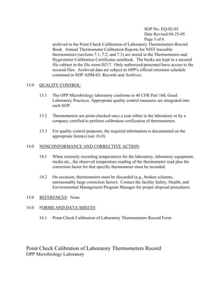 SOP No. EQ-02-03
                                                                    Date Revised 04-25-05
                                                                    Page 5 of 6
              archived in the Point Check Calibration of Laboratory Thermometers Record
              Book. Annual Thermometer Calibration Reports for NIST traceable
              thermometers (sections 7.1, 7.2, and 7.3) are stored in the Thermometers and
              Hygrometer Calibration Certificates notebook. The books are kept in a secured
              file cabinet in the file room D217. Only authorized personnel have access to the
              secured files. Archived data are subject to OPP=s official retention schedule
              contained in SOP ADM-03, Records and Archives.

13.0   QUALITY CONTROL:

       13.1   The OPP Microbiology laboratory conforms to 40 CFR Part 160, Good
              Laboratory Practices. Appropriate quality control measures are integrated into
              each SOP.

       13.2   Thermometers are point-checked once a year either in the laboratory or by a
              company certified to perform calibration verification of thermometers.

       13.3   For quality control purposes, the required information is documented on the
              appropriate form(s) (see 16.0).

14.0   NONCONFORMANCE AND CORRECTIVE ACTION:

       14.1   When routinely recording temperatures for the laboratory, laboratory equipment,
              media etc., the observed temperature reading of the thermometer read plus the
              correction factor for that specific thermometer must be recorded.

       14.2   On occasion, thermometers must be discarded (e.g., broken columns,
              unreasonably large correction factor). Contact the facility Safety, Health, and
              Environmental Management Program Manager for proper disposal procedures.

15.0   REFERENCES: None

16.0   FORMS AND DATA SHEETS:

       16.1   Point-Check Calibration of Laboratory Thermometers Record Form




Point Check Calibration of Laboratory Thermometers Record
OPP Microbiology Laboratory
 