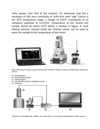 times greater than that of the reactant. For thermistor that has a
resistance of 2kΩ and a sensitivity of -0.04 ohm ohm-1
deg-1
Celsius in
the 250
C temperature range, a change of 0.010
C corresponds to an
imbalance potential of 0.157mV. Temperature of the titrand and
sample should be within 0.20
C before a titration is begun. A small
heating element, located inside the titration vessel, can be used to
warm the sample to the temperature of the titrant.
Basic thermometric titration system featuring 859 Titrotherm interface module and 800 Dosino dispensing
devices.
A = dosing device
B = thermometric sensor
C = stirring device
D = thermometric titration interface module
E = computer
Schematic of the relationship between the components in an automated thermometric titration system.
 