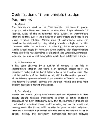 Optimization of thermometric titration
Parameters
1. Mixing
The thermistors used in the Thermoprobe thermometric probes
employed with Titrotherm have a response time of approximately 0.3
seconds. Most of the instrumental noise evident in thermometric
titrations is thus due to the detection of temperature gradients in the
stirred titration solution. Minimization of instrumental noise can
therefore be obtained by using stirring speeds as high as possible
consistent with the avoidance of splashing. Some compromise to
stirring speed might be necessary when working with determinations
where very little heat is evolved or absorbed, and where environmental
influences such as solvent evaporation might have a deleterious impact.
2. Probe orientation
It has been observed by a number of workers in the field of
thermometric titration that there is an optimum placement of the
thermistor probe and the buret delivery tip in the titration vessel. This
is at the periphery of the titration vessel, with the thermistor upstream
of the delivery tip when referred to the direction of flow in the vessel.
This relative placement permits the thorough mixing and thus most
efficient reaction of titrant and analyte.
3. Data density
Richter and Tinner (2001) have emphasized the importance of data
density around titration breakpoints in order to define endpoints
precisely. It has been stated previously that thermometric titrations are
conducted at constant titrant addition rates, and so the practice of
slowing down the titrant addition rates in potentiometric «dynamic
titrations » to obtain higher data densities around breakpoints is not an
option. Instead, the Titrotherm thermometric titration software
 